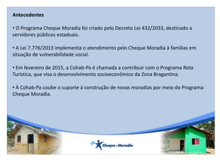 Antecedentes
• O Programa Cheque Moradia foi criado pelo Decreto Lei 432/2033, destinado a
servidores públicos estaduais.
• A Lei 7.776/2013 implementa o atendimento pelo Cheque Moradia à famílias em
situação de vulnerabilidade social.
• Em fevereiro de 2015, a Cohab-Pa é chamada a contribuir com o Programa Rota
Turística, que visa o desenvolvimento socioeconômico da Zona Bragantina.
• À Cohab-Pa coube o suporte à construção de novas moradias por meio do Programa
Cheque Moradia.
 