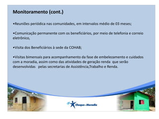 Monitoramento (cont.)
•Reuniões periódica nas comunidades, em intervalos médio de 03 meses;
•Comunicação permanente com os beneficiários, por meio de telefonia e correio
eletrônico,
•Visita dos Beneficiários à sede da COHAB;
•Visitas bimensais para acompanhamento da fase de embelezamento e cuidados
com a moradia, assim como das atividades de geração renda que serão
desenvolvidas pelas secretarias de Assistência,Trabalho e Renda.
 