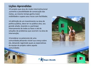 Lições Aprendidas
•O projeto que atua de modo interinstitucional
,aumenta a possibilidade de consecução das
metas, ao mesmo tempo ganha maior
visibilidade e supera seus riscos com facilidade;
•A definição de um investimento na área de
política pública, deve ter no público alvo, seu
grande aliado, levando-o a participar
intensamente de todas as fases e até de
soluções de problemas que ocorrem na área de
intervenção;
•Considerar os potenciais de uma
comunidade,deixando visível sua crença sobre
ela, deixando registrado quais as expectativas
da equipe do projeto sobre aquela
comunidade;
 