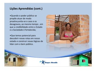 Lições Aprendidas (cont.)
•Quando o poder público se
propõe atuar de modo
proativo,evita-se o caos e os
desagravos, ao mesmo tempo , em
que a credibilidade entre o Estado
e a Sociedade é fortalecida;
•Que temos potencial para
descobrir novas rotas em nosso
estado e construir novas lógicas de
lidar com o bem público.
 