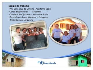 Equipe de Trabalho
•Ana Célia Cruz de Oliveira -Assistente Social
•Ceres Boga Chaves - Arquiteta
•Cleiciane Araújo Pinto - Assistente Social
•Terezinha de Jesus Nogueira – Pedagoga
• Milie Klautau - Arquiteta
 