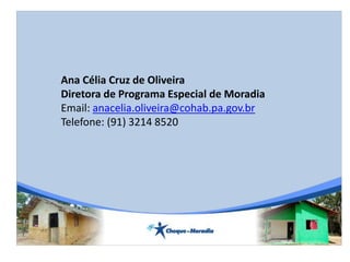 Ana Célia Cruz de Oliveira
Diretora de Programa Especial de Moradia
Email: anacelia.oliveira@cohab.pa.gov.br
Telefone: (91) 3214 8520
 