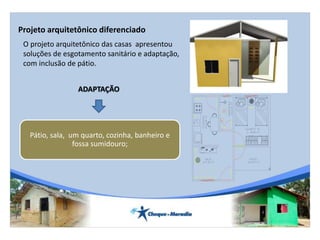O projeto arquitetônico das casas apresentou
soluções de esgotamento sanitário e adaptação,
com inclusão de pátio.
Projeto arquitetônico diferenciado
1.90
3.102.10
3.00
2.60
1.00
ADAPTAÇÃO
Pátio, sala, um quarto, cozinha, banheiro e
fossa sumidouro;
 