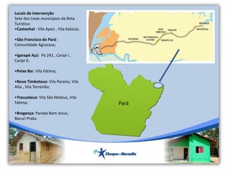 Locais de intervenção
Sete dos treze municípios da Rota
Turística:
•Castanhal : Vila Apeú , Vila Kalúcia;
•São Francisco do Pará:
Comunidade Agrocasa;
•Igarapé Açú: Pa 242 , Caripi I ,
Caripi II;
•Peixe Boi: Vila Fátima;
•Nova Timboteua: Vila Paraíso, Vila
Alta , Vila Terreirão;
•Tracuateua: Vila São Mateus, Vila
Fátima;
•Bragança: Parada Bom Jesus,
Bacuri Prata.
Pará
 