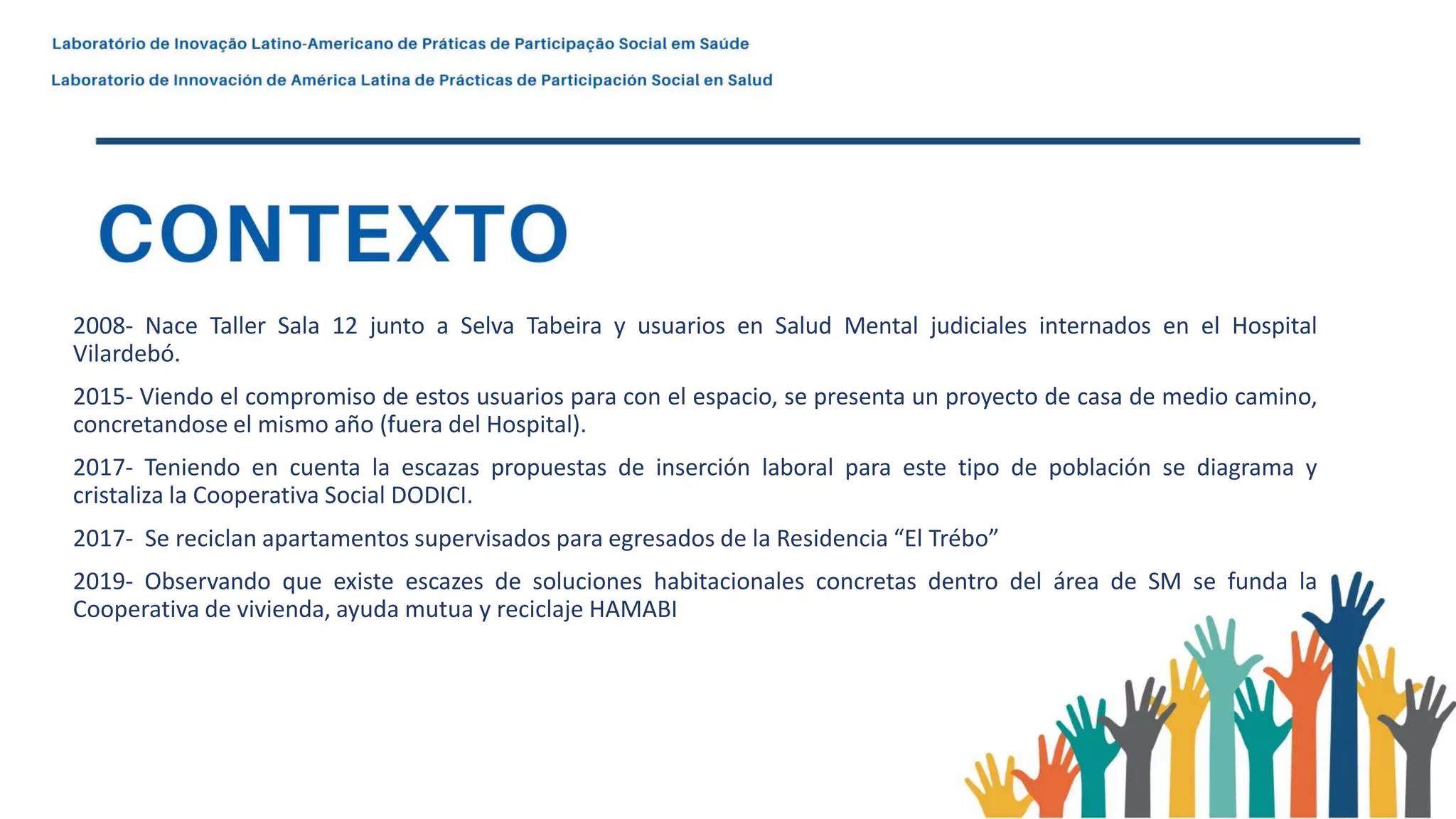 2008- Nace Taller Sala 12 junto a Selva Tabeira y usuarios en Salud Mental judiciales internados en el Hospital
Vilardebó.
2015- Viendo el compromiso de estos usuarios para con el espacio, se presenta un proyecto de casa de medio camino,
concretandose el mismo año (fuera del Hospital).
2017- Teniendo en cuenta la escazas propuestas de inserción laboral para este tipo de población se diagrama y
cristaliza la Cooperativa Social DODICI.
2017- Se reciclan apartamentos supervisados para egresados de la Residencia “El Trébo”
2019- Observando que existe escazes de soluciones habitacionales concretas dentro del área de SM se funda la
Cooperativa de vivienda, ayuda mutua y reciclaje HAMABI
 