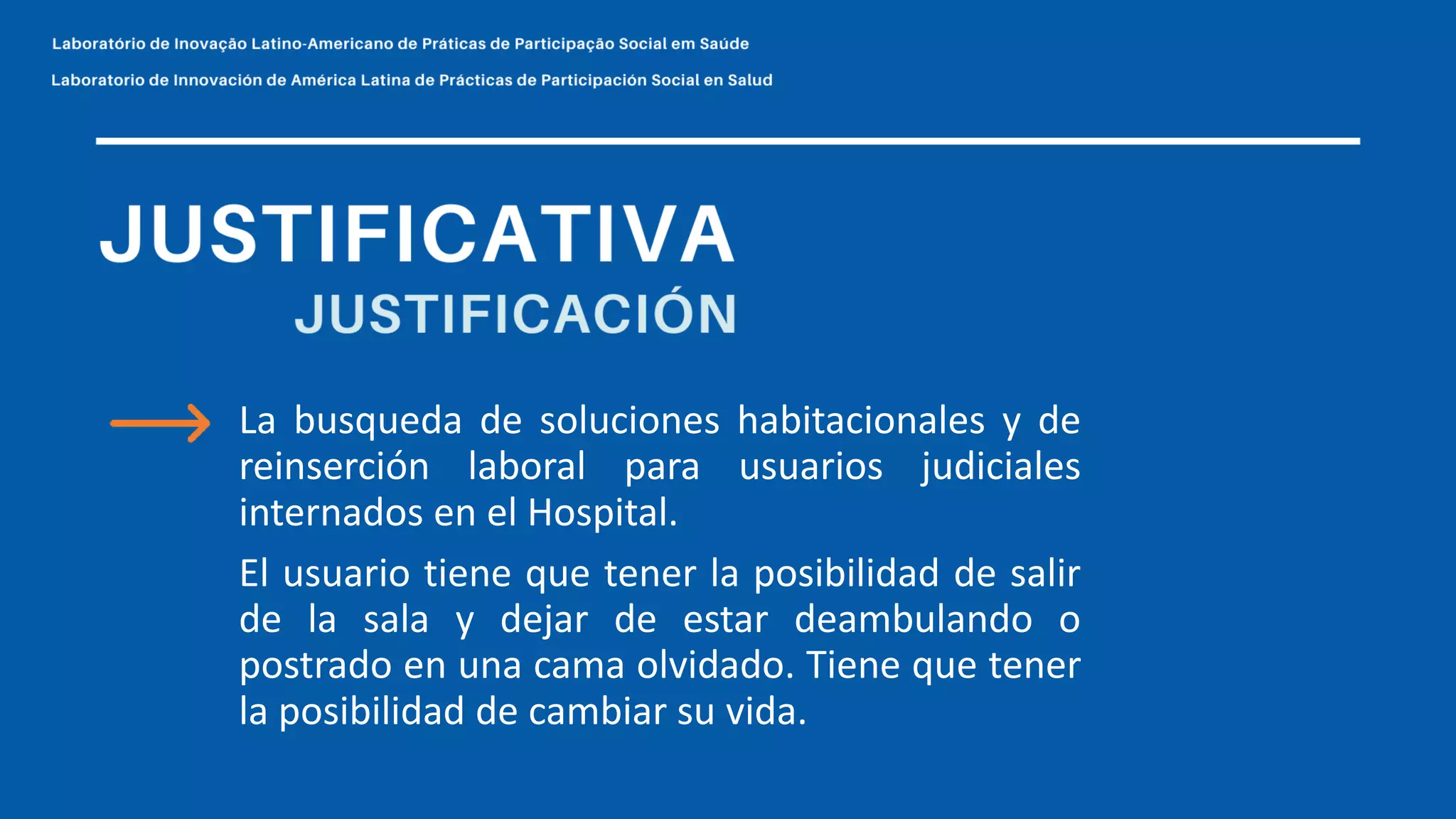 La busqueda de soluciones habitacionales y de
reinserción laboral para usuarios judiciales
internados en el Hospital.
El usuario tiene que tener la posibilidad de salir
de la sala y dejar de estar deambulando o
postrado en una cama olvidado. Tiene que tener
la posibilidad de cambiar su vida.
 