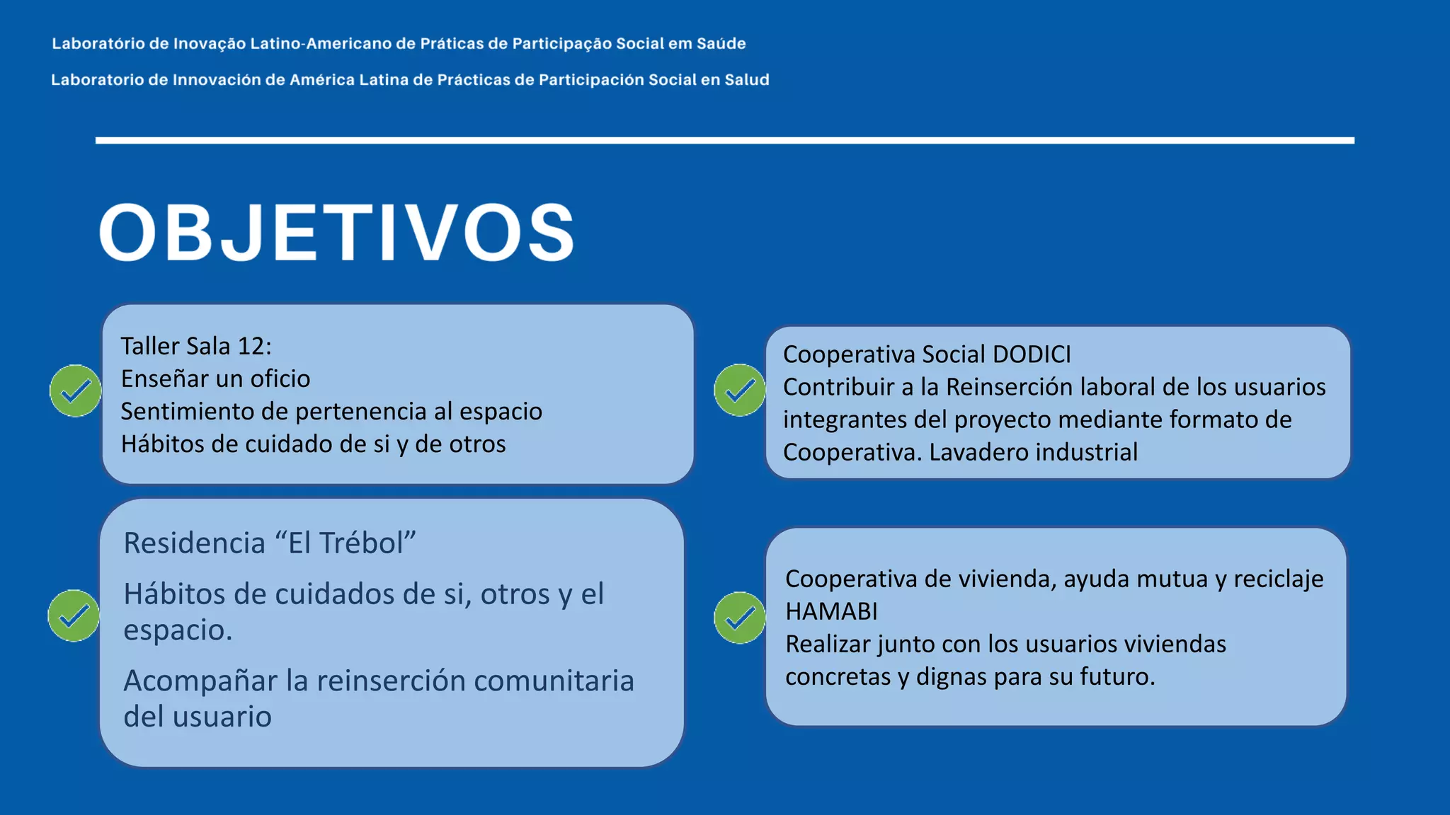 Taller Sala 12:
Enseñar un oficio
Sentimiento de pertenencia al espacio
Hábitos de cuidado de si y de otros
Cooperativa Social DODICI
Contribuir a la Reinserción laboral de los usuarios
integrantes del proyecto mediante formato de
Cooperativa. Lavadero industrial
Cooperativa de vivienda, ayuda mutua y reciclaje
HAMABI
Realizar junto con los usuarios viviendas
concretas y dignas para su futuro.
Residencia “El Trébol”
Hábitos de cuidados de si, otros y el
espacio.
Acompañar la reinserción comunitaria
del usuario
 