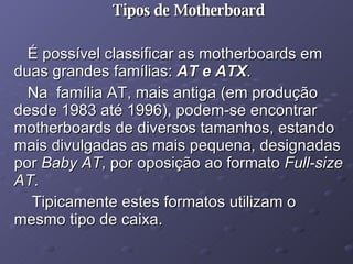 Tipos de Motherboard É possível classificar as motherboards em duas grandes famílias:  AT e ATX .  Na  família AT, mais antiga (em produção desde 1983 até 1996), podem-se encontrar motherboards de diversos tamanhos, estando mais divulgadas as mais pequena, designadas por  Baby AT , por oposição ao formato  Full-size AT . Tipicamente estes formatos utilizam o mesmo tipo de caixa. 