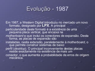 Evolução -  1987 Em 1987, a Western Digital introduziu no mercado um novo formato, designado por  LPX . A principal particularidade deste formato é a existência de uma pequena placa vertical, que encaixa na motherboard  e que inclui os conectores de expansão. Desta forma, as placas de expansão são instaladas, nesta extensão, paralelamente à  motherboard , o que permite construir sistemas de baixo perfil ( desktop ). O principal inconveniente destas placas reside exactamente na existência de mais um conector, o que aumenta a probabilidade de erros de origem mecânica. 