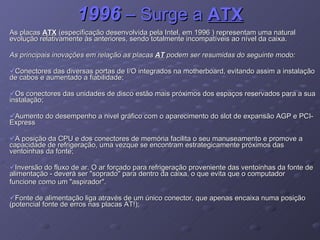 1996  – Surge a  ATX As placas  ATX  (especificação desenvolvida pela Intel, em 1996 ) representam uma natural evolução relativamente às anteriores, sendo totalmente incompatíveis ao nível da caixa.  As principais inovações em relação as placas  AT  podem ser resumidas do seguinte modo: Conectores das diversas portas de I/O integrados na motherboard, evitando assim a instalação de cabos e aumentado a fiabilidade; Os conectores das unidades de disco estão mais próximos dos espaços reservados para a sua instalação; Aumento do desempenho a nivel gráfico com o aparecimento do slot de expansão AGP e PCI-Express A posição da CPU e dos conectores de memória facilita o seu manuseamento e promove a capacidade de refrigeração, uma vezque se encontram estrategicamente próximos das ventoinhas da fonte; Inversão do fluxo de ar. O ar forçado para refrigeração proveniente das ventoinhas da fonte de alimentação - deverá ser "soprado" para dentro da caixa, o que evita que o computador funcione como um "aspirador". Fonte de alimentação liga através de um único conector, que apenas encaixa numa posição (potencial fonte de erros nas placas AT!); 