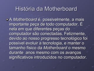 História da Motherboard  A  Motherboard  é, possivelmente, a mais importante peça de todo computador. É nela em que diferentes peças do computador são conectadas. Felizmente, devido ao nosso progresso tecnológico foi possível evoluir a tecnologia, e manter o tamanho físico da  Motherboard  o mesmo durante  anos mesmo com os avanços significativos introduzidos no computador. 
