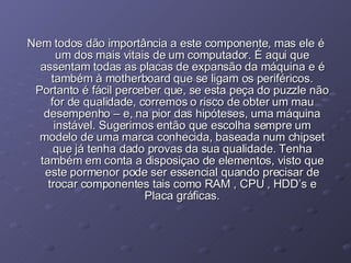 Nem todos dão importância a este componente, mas ele é um dos mais vitais de um computador. É aqui que assentam todas as placas de expansão da máquina e é também à motherboard que se ligam os periféricos. Portanto é fácil perceber que, se esta peça do puzzle não for de qualidade, corremos o risco de obter um mau desempenho – e, na pior das hipóteses, uma máquina instável. Sugerimos então que escolha sempre um modelo de uma marca conhecida, baseada num chipset que já tenha dado provas da sua qualidade. Tenha também em conta a disposiçao de elementos, visto que este pormenor pode ser essencial quando precisar de trocar componentes tais como RAM , CPU , HDD’s e Placa gráficas. 