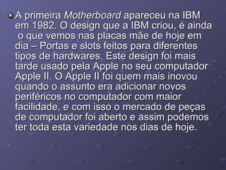 A primeira  Motherboard  apareceu na IBM em 1982. O design que a IBM criou, é ainda  o que vemos nas placas mãe de hoje em dia – Portas e slots feitos para diferentes tipos de hardwares. Este design foi mais tarde usado pela Apple no seu computador Apple II. O Apple II foi quem mais inovou quando o assunto era adicionar novos periféricos no computador com maior facilidade, e com isso o mercado de peças de computador foi aberto e assim podemos ter toda esta variedade nos dias de hoje. 