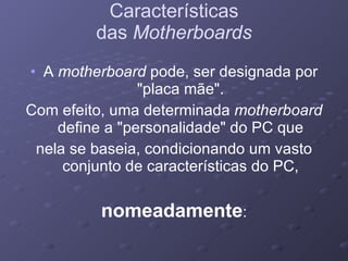 Características das  Motherboards A  motherboard  pode, ser designada por "placa mãe". Com efeito, uma determinada  motherboard  define a "personalidade" do PC que nela se baseia, condicionando um vasto conjunto de características do PC, nomeadamente : 