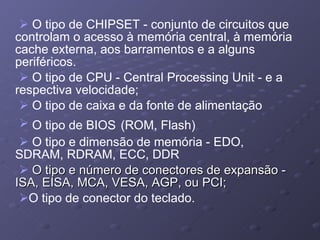O tipo de CHIPSET   - conjunto de circuitos que controlam o acesso à memória central, à memória cache externa, aos barramentos e a alguns periféricos. O tipo de CPU - Central Processing Unit - e a respectiva velocidade; O tipo de caixa e da fonte de alimentação O tipo de BIOS   (ROM, Flash) O tipo e dimensão de memória - EDO, SDRAM, RDRAM, ECC, DDR O tipo e número de conectores de expansão - ISA, EISA, MCA, VESA, AGP, ou PCI; O tipo de conector do teclado. 