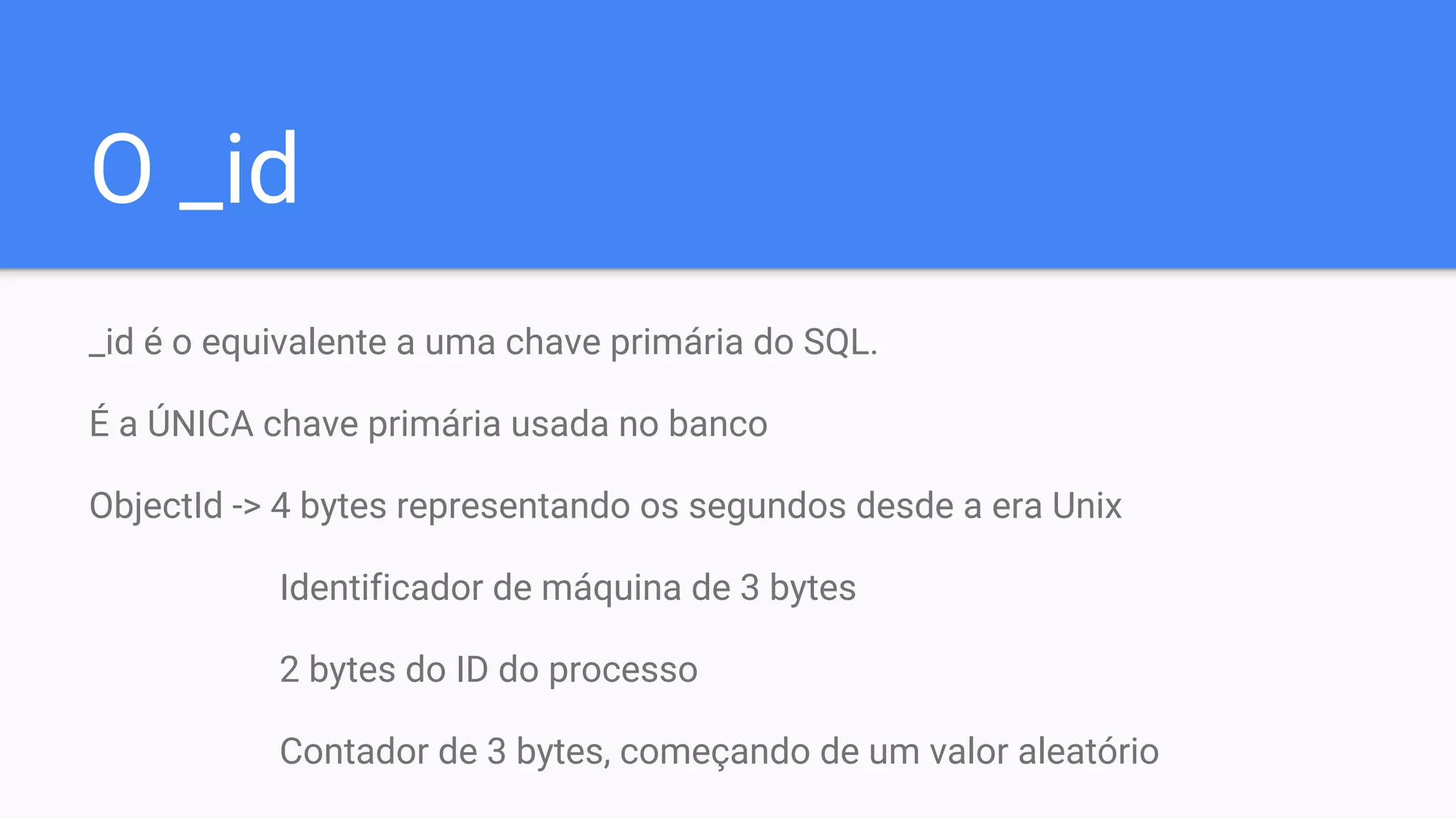 O _id
_id é o equivalente a uma chave primária do SQL.
É a ÚNICA chave primária usada no banco
ObjectId -> 4 bytes representando os segundos desde a era Unix
Identificador de máquina de 3 bytes
2 bytes do ID do processo
Contador de 3 bytes, começando de um valor aleatório
 