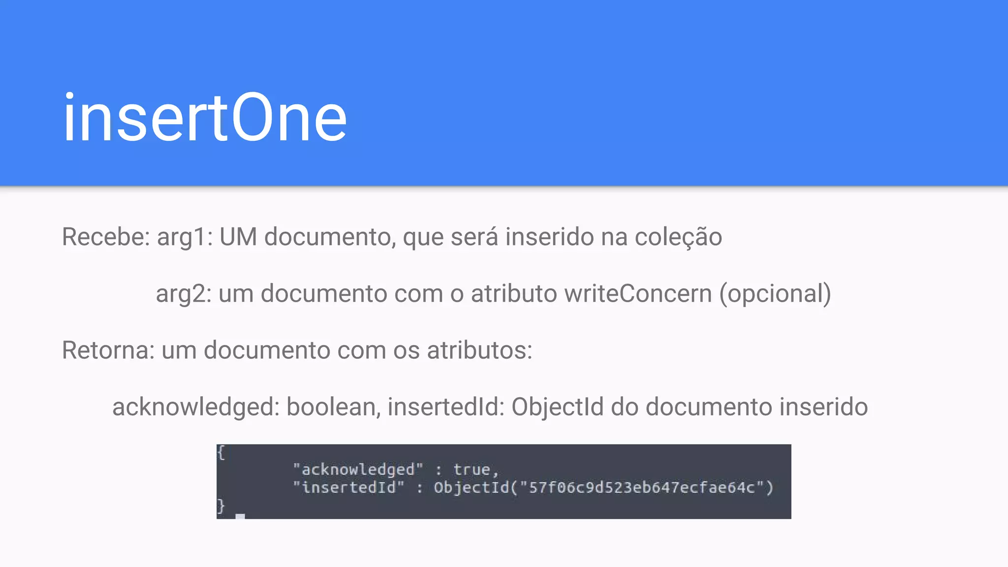 insertOne
Recebe: arg1: UM documento, que será inserido na coleção
arg2: um documento com o atributo writeConcern (opcional)
Retorna: um documento com os atributos:
acknowledged: boolean, insertedId: ObjectId do documento inserido
 