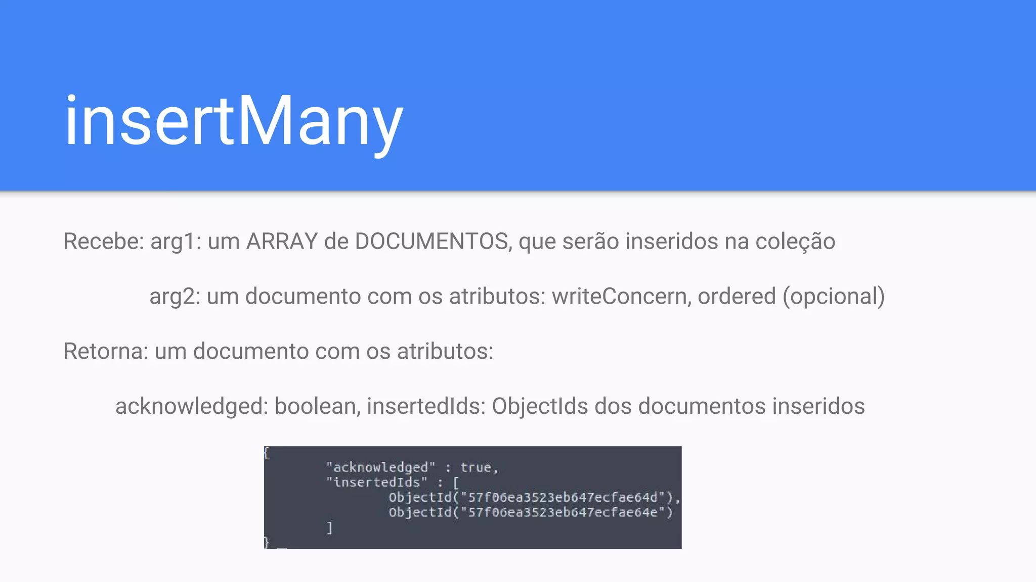 insertMany
Recebe: arg1: um ARRAY de DOCUMENTOS, que serão inseridos na coleção
arg2: um documento com os atributos: writeConcern, ordered (opcional)
Retorna: um documento com os atributos:
acknowledged: boolean, insertedIds: ObjectIds dos documentos inseridos
 