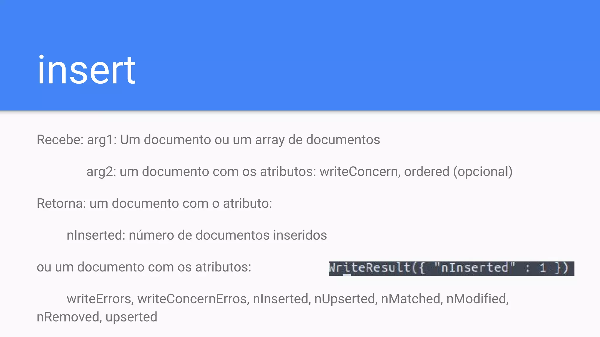insert
Recebe: arg1: Um documento ou um array de documentos
arg2: um documento com os atributos: writeConcern, ordered (opcional)
Retorna: um documento com o atributo:
nInserted: número de documentos inseridos
ou um documento com os atributos:
writeErrors, writeConcernErros, nInserted, nUpserted, nMatched, nModified,
nRemoved, upserted
 