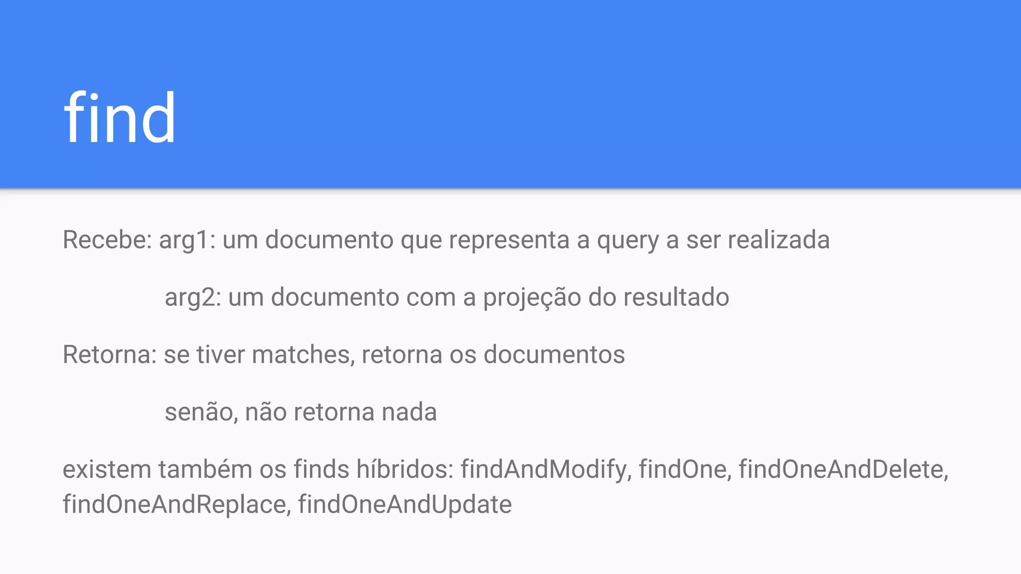 find
Recebe: arg1: um documento que representa a query a ser realizada
arg2: um documento com a projeção do resultado
Retorna: se tiver matches, retorna os documentos
senão, não retorna nada
existem também os finds híbridos: findAndModify, findOne, findOneAndDelete,
findOneAndReplace, findOneAndUpdate
 