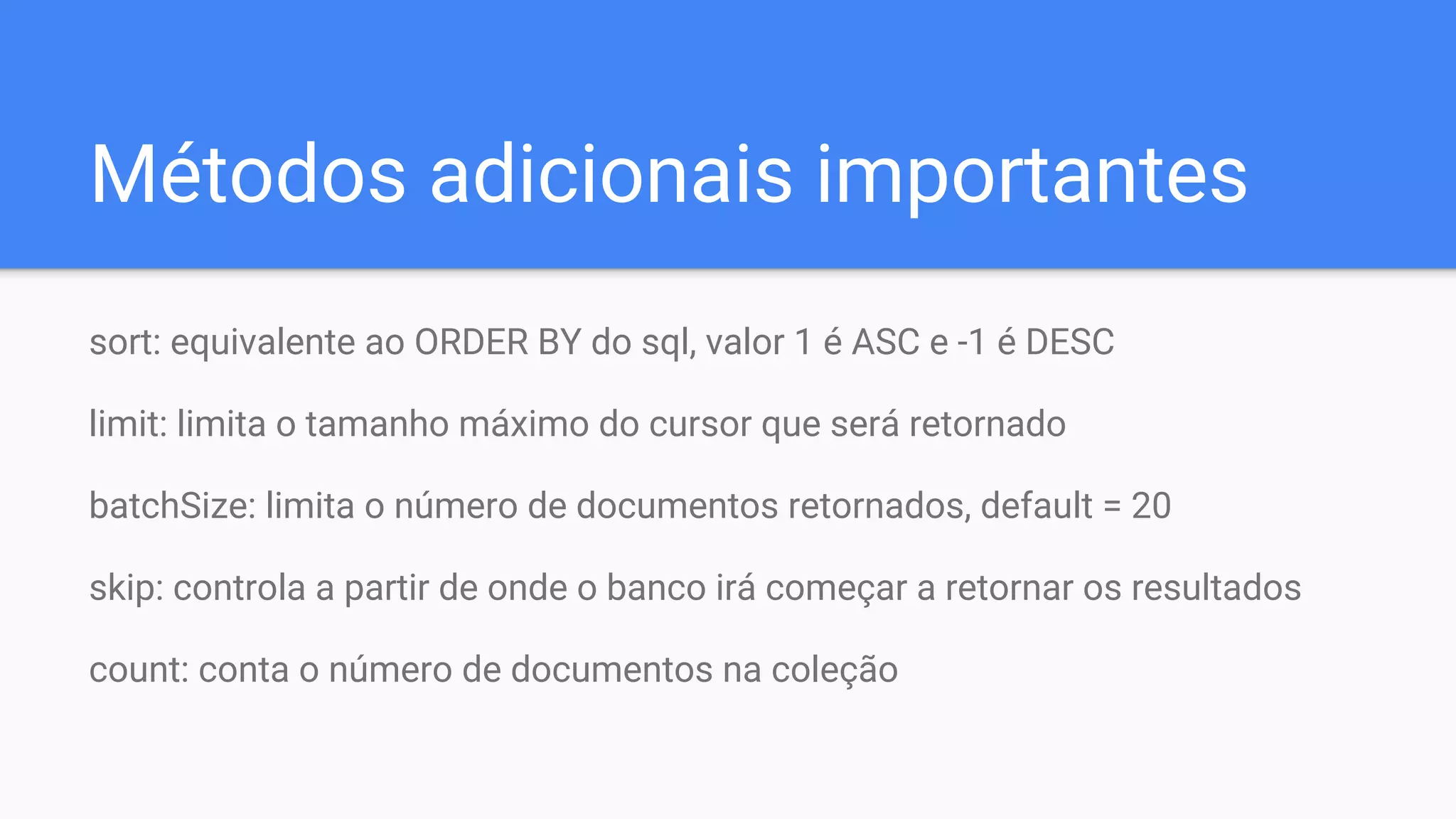 Métodos adicionais importantes
sort: equivalente ao ORDER BY do sql, valor 1 é ASC e -1 é DESC
limit: limita o tamanho máximo do cursor que será retornado
batchSize: limita o número de documentos retornados, default = 20
skip: controla a partir de onde o banco irá começar a retornar os resultados
count: conta o número de documentos na coleção
 