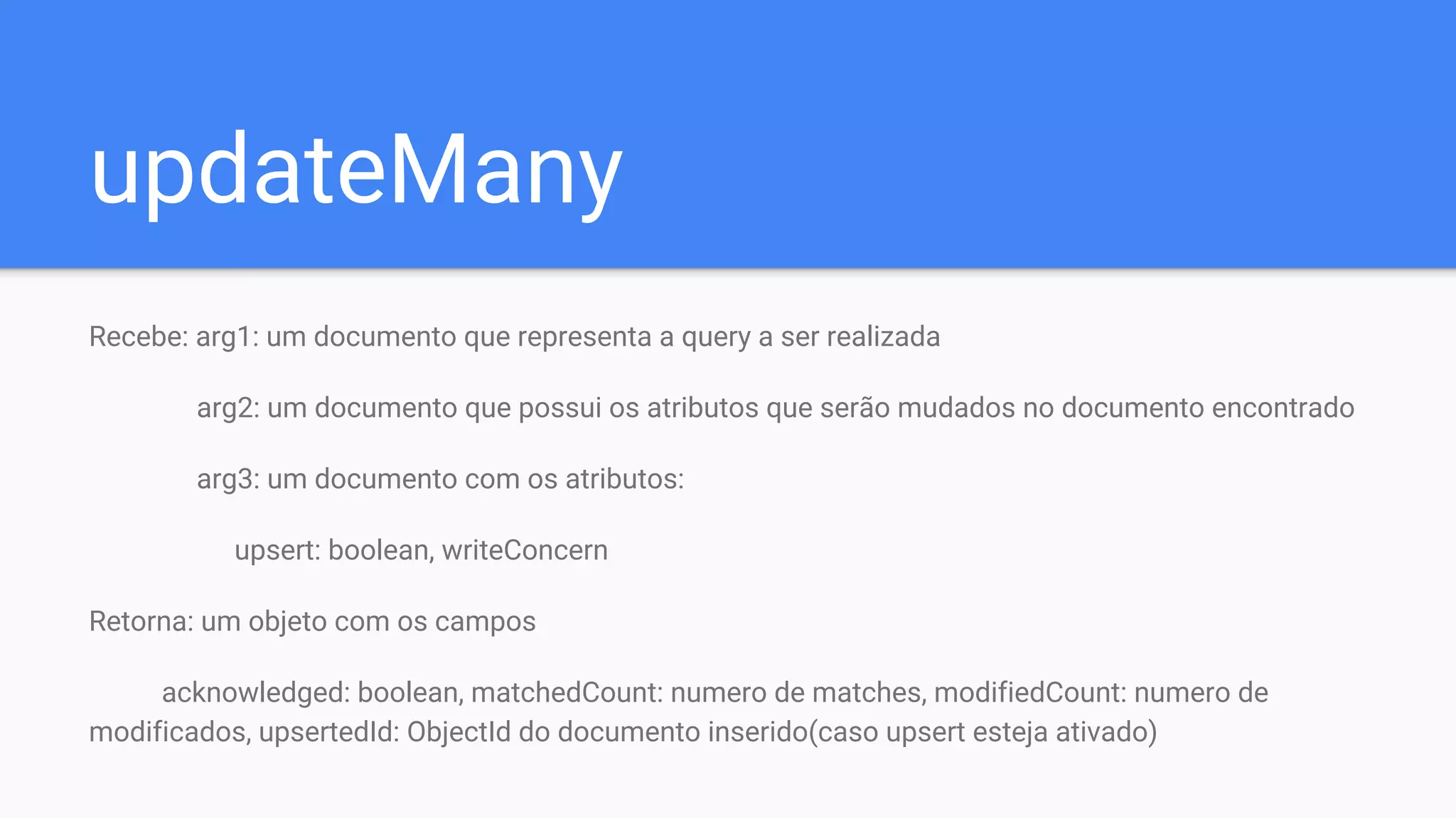 updateMany
Recebe: arg1: um documento que representa a query a ser realizada
arg2: um documento que possui os atributos que serão mudados no documento encontrado
arg3: um documento com os atributos:
upsert: boolean, writeConcern
Retorna: um objeto com os campos
acknowledged: boolean, matchedCount: numero de matches, modifiedCount: numero de
modificados, upsertedId: ObjectId do documento inserido(caso upsert esteja ativado)
 