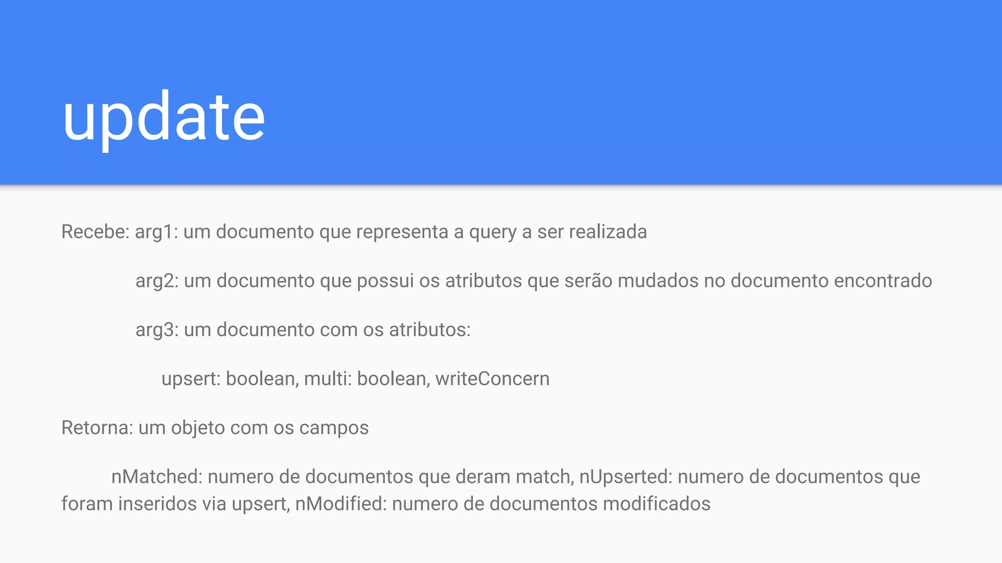 update
Recebe: arg1: um documento que representa a query a ser realizada
arg2: um documento que possui os atributos que serão mudados no documento encontrado
arg3: um documento com os atributos:
upsert: boolean, multi: boolean, writeConcern
Retorna: um objeto com os campos
nMatched: numero de documentos que deram match, nUpserted: numero de documentos que
foram inseridos via upsert, nModified: numero de documentos modificados
 