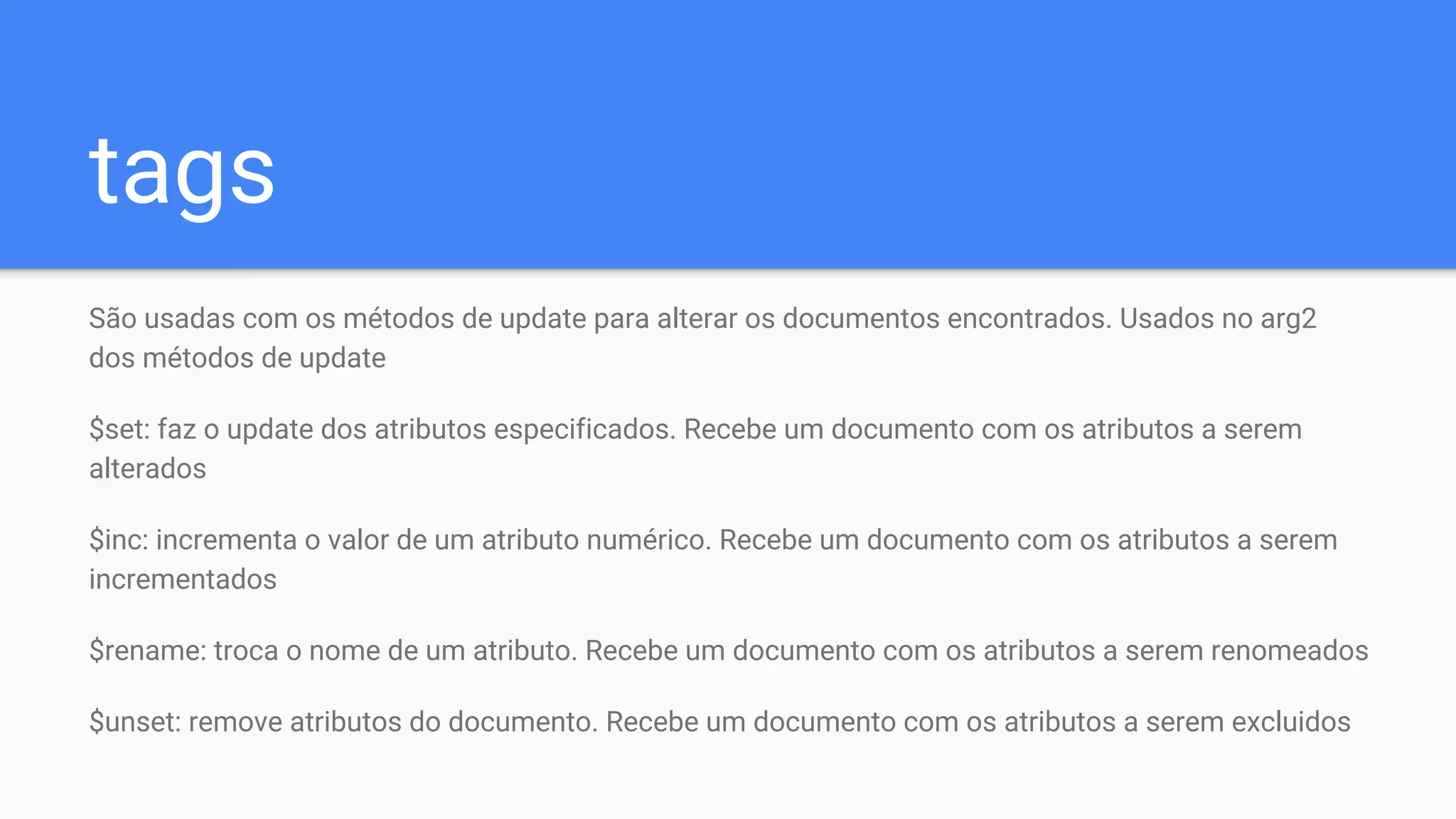 tags
São usadas com os métodos de update para alterar os documentos encontrados. Usados no arg2
dos métodos de update
$set: faz o update dos atributos especificados. Recebe um documento com os atributos a serem
alterados
$inc: incrementa o valor de um atributo numérico. Recebe um documento com os atributos a serem
incrementados
$rename: troca o nome de um atributo. Recebe um documento com os atributos a serem renomeados
$unset: remove atributos do documento. Recebe um documento com os atributos a serem excluidos
 