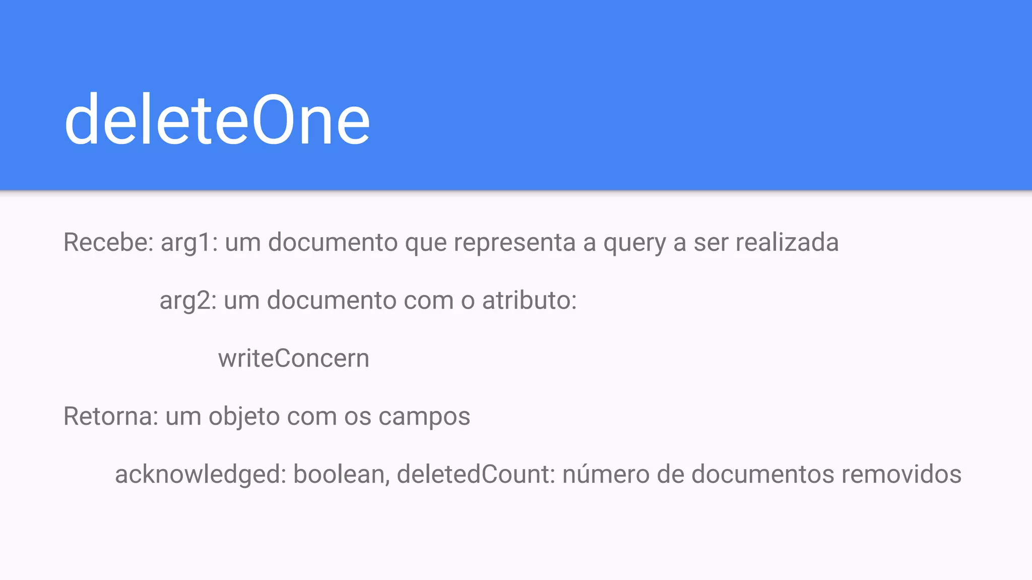deleteOne
Recebe: arg1: um documento que representa a query a ser realizada
arg2: um documento com o atributo:
writeConcern
Retorna: um objeto com os campos
acknowledged: boolean, deletedCount: número de documentos removidos
 