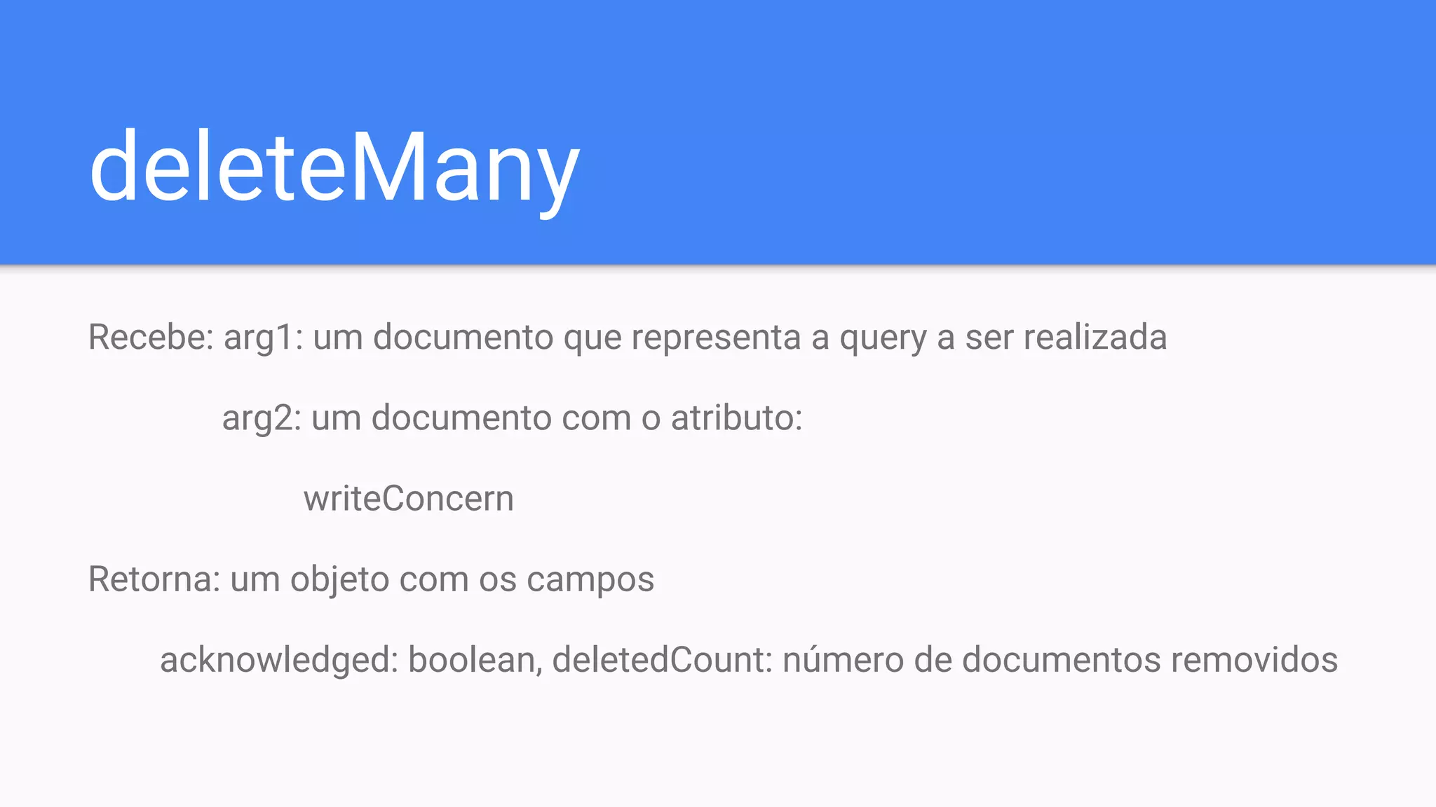 deleteMany
Recebe: arg1: um documento que representa a query a ser realizada
arg2: um documento com o atributo:
writeConcern
Retorna: um objeto com os campos
acknowledged: boolean, deletedCount: número de documentos removidos
 