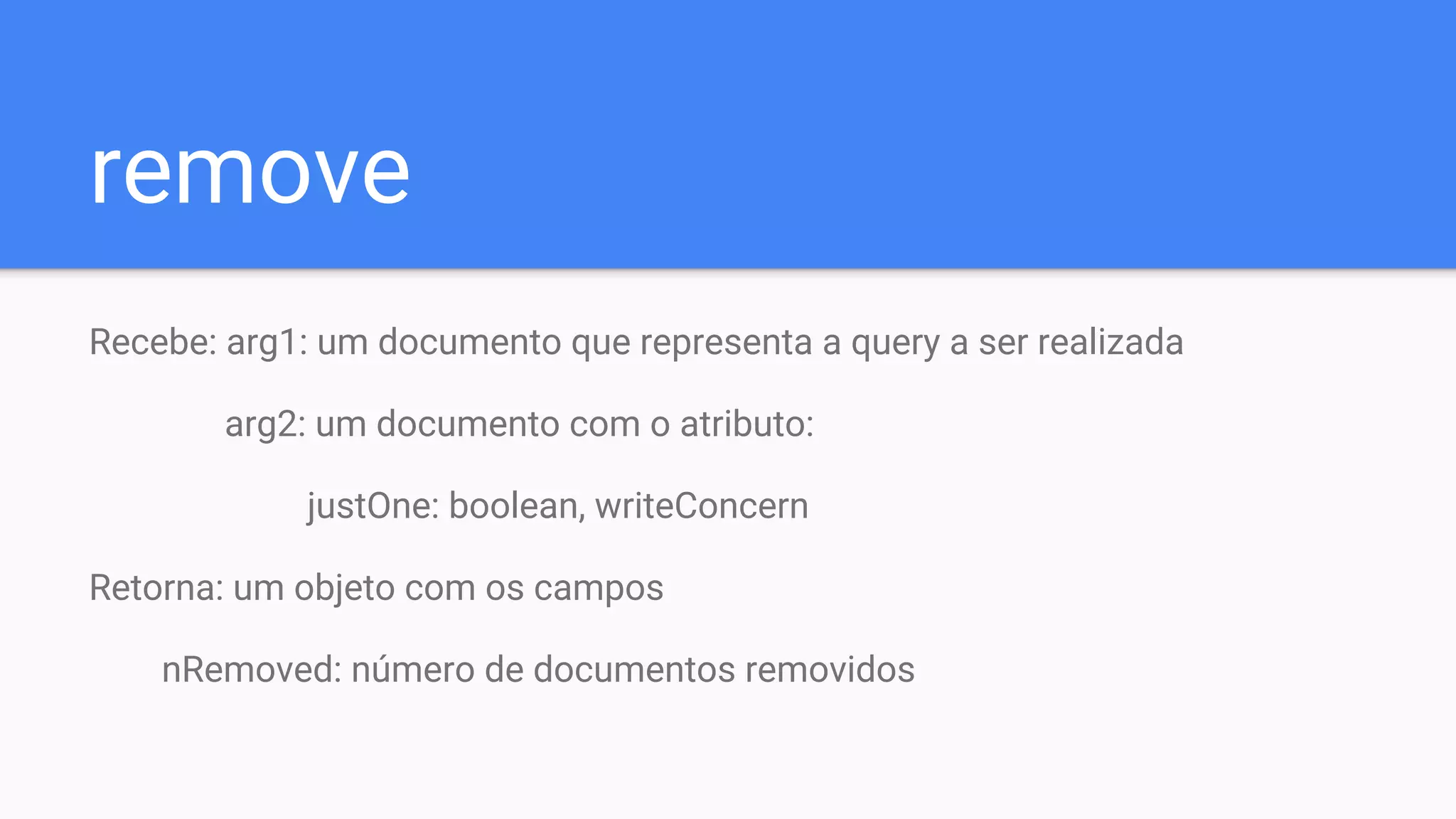 remove
Recebe: arg1: um documento que representa a query a ser realizada
arg2: um documento com o atributo:
justOne: boolean, writeConcern
Retorna: um objeto com os campos
nRemoved: número de documentos removidos
 