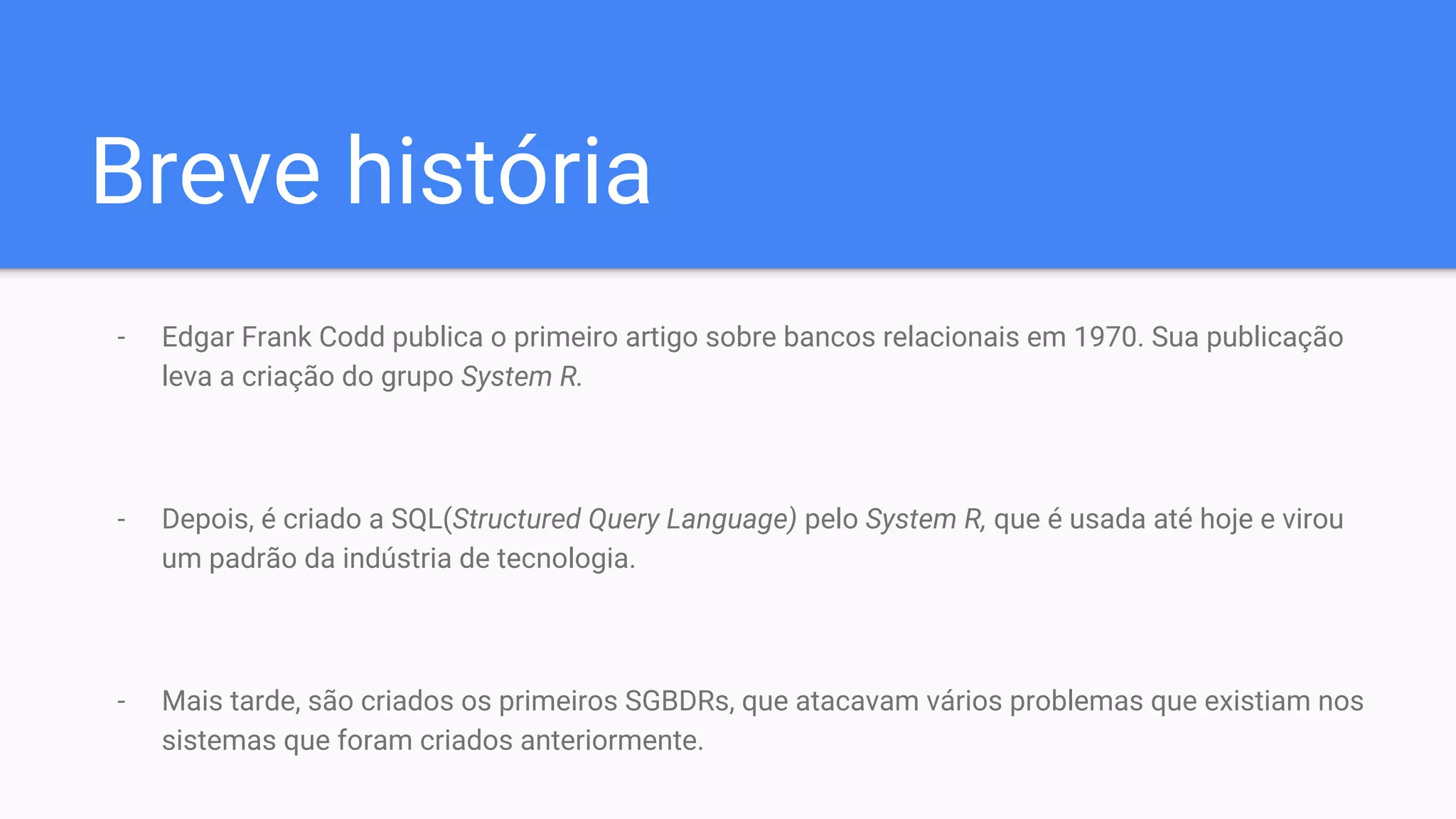Breve história
- Edgar Frank Codd publica o primeiro artigo sobre bancos relacionais em 1970. Sua publicação
leva a criação do grupo System R.
- Depois, é criado a SQL(Structured Query Language) pelo System R, que é usada até hoje e virou
um padrão da indústria de tecnologia.
- Mais tarde, são criados os primeiros SGBDRs, que atacavam vários problemas que existiam nos
sistemas que foram criados anteriormente.
 