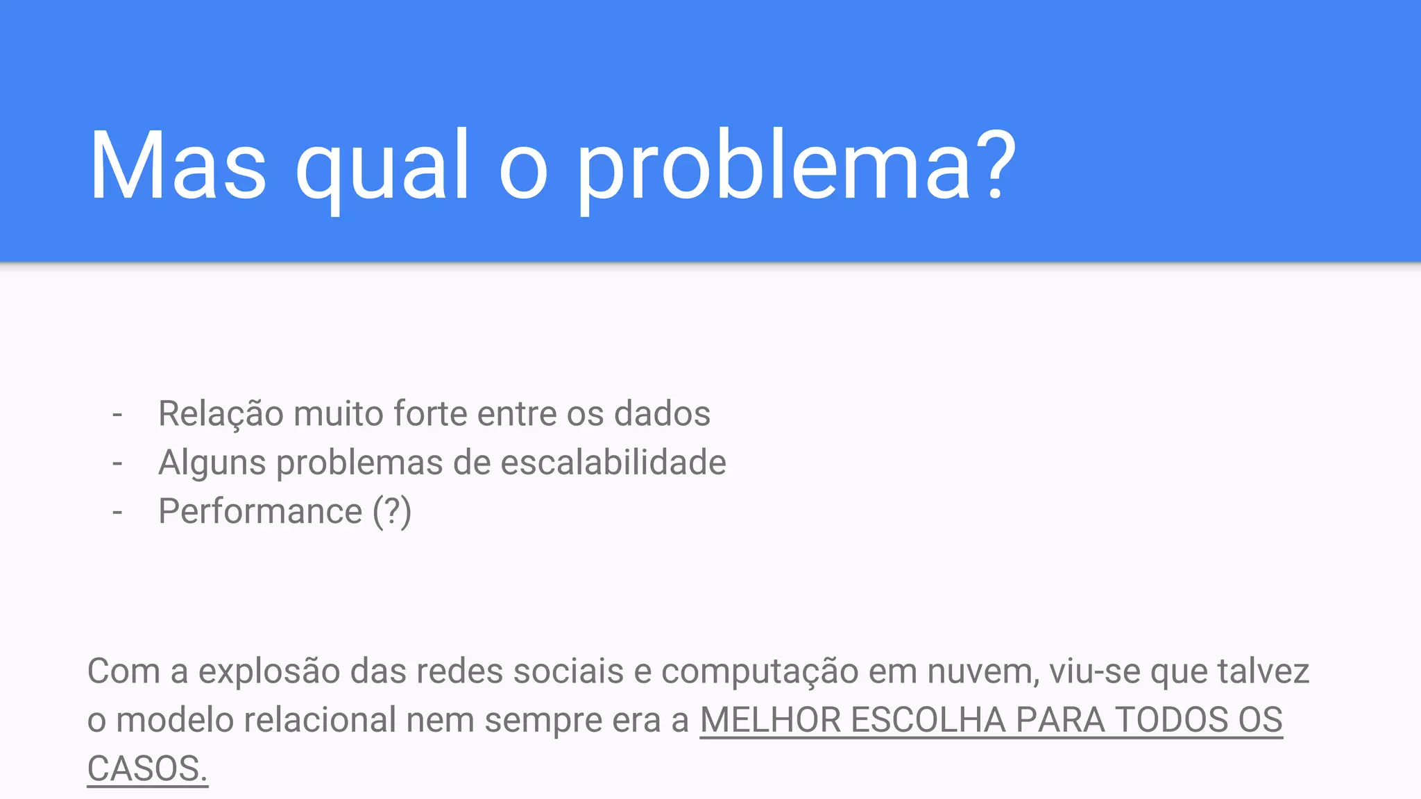 Mas qual o problema?
- Relação muito forte entre os dados
- Alguns problemas de escalabilidade
- Performance (?)
Com a explosão das redes sociais e computação em nuvem, viu-se que talvez
o modelo relacional nem sempre era a MELHOR ESCOLHA PARA TODOS OS
CASOS.
 