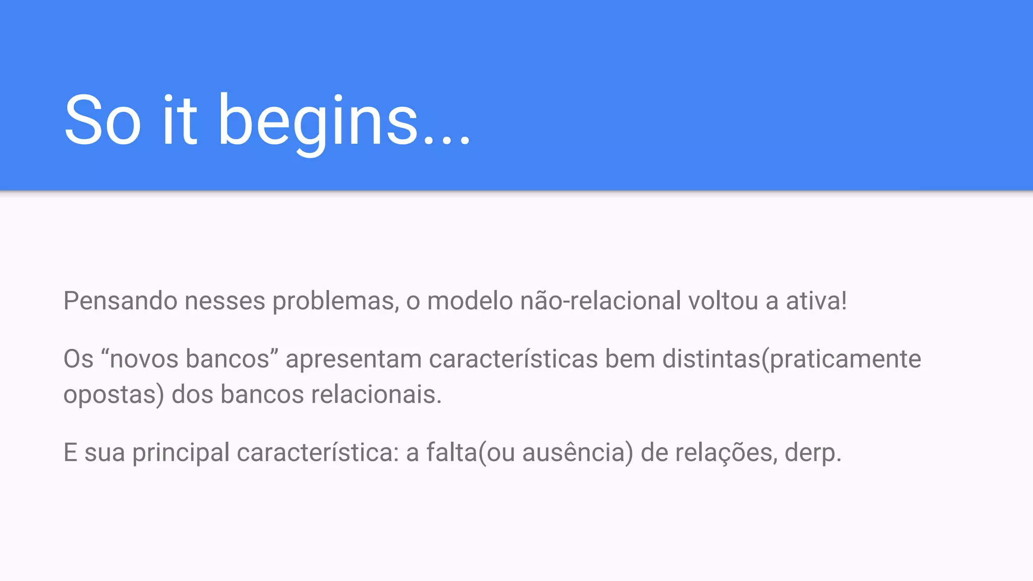 So it begins...
Pensando nesses problemas, o modelo não-relacional voltou a ativa!
Os “novos bancos” apresentam características bem distintas(praticamente
opostas) dos bancos relacionais.
E sua principal característica: a falta(ou ausência) de relações, derp.
 