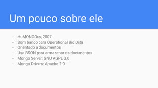 Um pouco sobre ele
- HuMONGOus, 2007
- Bom banco para Operational Big Data
- Orientado a documentos
- Usa BSON para armazenar os documentos
- Mongo Server: GNU AGPL 3.0
- Mongo Drivers: Apache 2.0
 