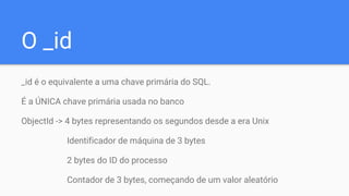 O _id
_id é o equivalente a uma chave primária do SQL.
É a ÚNICA chave primária usada no banco
ObjectId -> 4 bytes representando os segundos desde a era Unix
Identificador de máquina de 3 bytes
2 bytes do ID do processo
Contador de 3 bytes, começando de um valor aleatório
 