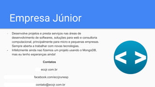 Empresa Júnior
- Desenvolve projetos e presta serviços nas áreas de
desenvolvimento de softwares, soluções para web e consultoria
computacional, principalmente para micro e pequenas empresas.
Sempre aberta a trabalhar com novas tecnologias.
- Infelizmente ainda nao fizemos um projeto usando o MongoDB,
mas eu tenho esperanças ainda!
Contatos
eccjr.com.br
facebook.com/eccjrunesp
contato@eccjr.com.br
 