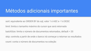Métodos adicionais importantes
sort: equivalente ao ORDER BY do sql, valor 1 é ASC e -1 é DESC
limit: limita o tamanho máximo do cursor que será retornado
batchSize: limita o número de documentos retornados, default = 20
skip: controla a partir de onde o banco irá começar a retornar os resultados
count: conta o número de documentos na coleção
 