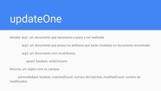 updateOne
Recebe: arg1: um documento que representa a query a ser realizada
arg2: um documento que possui os atributos que serão mudados no documento encontrado
arg3: um documento com os atributos:
upsert: boolean, writeConcern
Retorna: um objeto com os campos
acknowledged: boolean, matchedCount: numero de matches, modifiedCount: numero de
modificados
 
