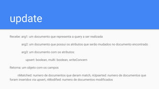 update
Recebe: arg1: um documento que representa a query a ser realizada
arg2: um documento que possui os atributos que serão mudados no documento encontrado
arg3: um documento com os atributos:
upsert: boolean, multi: boolean, writeConcern
Retorna: um objeto com os campos
nMatched: numero de documentos que deram match, nUpserted: numero de documentos que
foram inseridos via upsert, nModified: numero de documentos modificados
 
