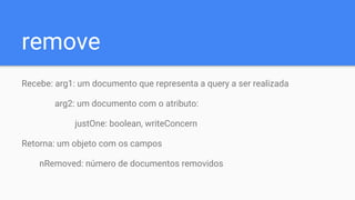 remove
Recebe: arg1: um documento que representa a query a ser realizada
arg2: um documento com o atributo:
justOne: boolean, writeConcern
Retorna: um objeto com os campos
nRemoved: número de documentos removidos
 
