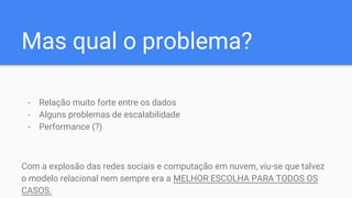 Mas qual o problema?
- Relação muito forte entre os dados
- Alguns problemas de escalabilidade
- Performance (?)
Com a explosão das redes sociais e computação em nuvem, viu-se que talvez
o modelo relacional nem sempre era a MELHOR ESCOLHA PARA TODOS OS
CASOS.
 