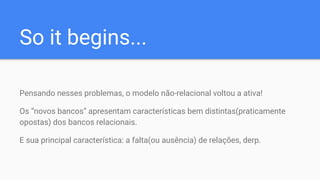 So it begins...
Pensando nesses problemas, o modelo não-relacional voltou a ativa!
Os “novos bancos” apresentam características bem distintas(praticamente
opostas) dos bancos relacionais.
E sua principal característica: a falta(ou ausência) de relações, derp.
 