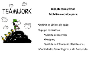 Bibliotecário gestor
          Mobiliza a equipe para:


•Definir as Linhas de ação;
•Equipe executora:
     •Analista de sistemas;
     •Designer;
     •Analista de Informação (Bibliotecário);

•Viabilidades Tecnológicas e de Conteúdo.
 