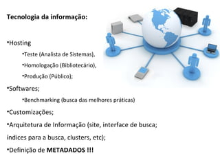Tecnologia da informação:


•Hosting
     •Teste (Analista de Sistemas),
     •Homologação (Bibliotecário),
     •Produção (Público);

•Softwares;
     •Benchmarking (busca das melhores práticas)

•Customizações;
•Arquitetura de Informação (site, interface de busca;
índices para a busca, clusters, etc);
•Definição de METADADOS !!!
 