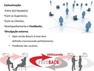 Comunicação:
Entre a(s) Equipe(s);
•Com os Superiores;
•Com os Clientes;
•Acompanhamento e Feedbacks;
•Divulgação externa;
   •   Após versão Beta/1.0 estar bem
       definida e funcionando perfeitamente;
   •   Feedbacks dos usuários.
 