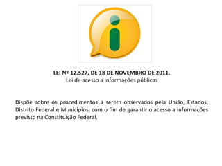 LEI Nº 12.527, DE 18 DE NOVEMBRO DE 2011.
                    Lei de acesso a informações públicas


Dispõe  sobre  os  procedimentos  a  serem  observados  pela  União,  Estados, 
Distrito Federal e Municípios, com o fim de garantir o acesso a informações 
previsto na Constituição Federal.
 
