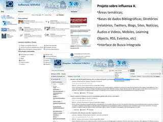 Projeto sobre influenza A;
                        A
•Áreas temáticas;
•Bases de dados Bibliográficas; Diretórios
(relatórios, Twitters, Blogs, Sites, Notícias,
Áudios e Vídeos, Mobiles, Learning
Objects, RSS, Eventos, etc)
•Interface de Busca Integrada
 