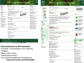 Desenvolvimentos na BVS Veterinária.
•Interface - customizações e em 3 idiomas;
•Widgets;
•Blog e redes sociais;
•Atendimento online;
•Curso EaD para Bibliotecas Cooperantes:
      • http://hdl.handle.net/10760/16869
 