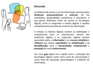 Discussão:

O problema do acesso e uso da Informação, permeia pelas
distâncias socioeconômicas e culturais. Há nas
sociedades, desigualdades econômicas e educativas, o
que geram diferentes níveis de acesso as tecnologias
digitais, entre os imigrantes e nativos digitais e aqueles
completamente excluídos do universo da informação.

E embora os Nativos Digitais tenham as habilidades e
competências para se relacionarem através dos
ambientes digitais e os Imigrantes Digitais tenham
aprendido sobre, a informação é um recurso simbólico e
reflexivo que requer capacidades de simbolização e de
decodificação, para a interpretação, compreensão e
produção de novo conhecimento.

Um novo gap digital tem surgido entre a utilização das
tecnologias digitais como mero canal de comunicação e
como meio de educação, aprendizagem e ambiente de
informação.
 
